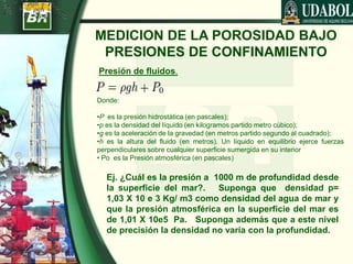 MEDICION DE LA POROSIDAD BAJO
PRESIONES DE CONFINAMIENTO
Donde:
•P es la presión hidrostática (en pascales);
•p es la densidad del líquido (en kilogramos partido metro cúbico);
•g es la aceleración de la gravedad (en metros partido segundo al cuadrado);
•h es la altura del fluido (en metros). Un líquido en equilibrio ejerce fuerzas
perpendiculares sobre cualquier superficie sumergida en su interior
• Po es la Presión atmosférica (en pascales)
Presión de fluidos.
Ej. ¿Cuál es la presión a 1000 m de profundidad desde
la superficie del mar?. Suponga que densidad p=
1,03 X 10 e 3 Kg/ m3 como densidad del agua de mar y
que la presión atmosférica en la superficie del mar es
de 1,01 X 10e5 Pa. Suponga además que a este nivel
de precisión la densidad no varía con la profundidad.
 