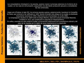 Proceso histórico - Fundación - Desarrollo Los conquistadores introdujeron a los jesuitas, quienes crearon numerosas estancias en el entorno de la ciudad y en las rutas de comunicación, asegurando una abundante producción pecuaria y consolidando las vías comerciales.  Llegan así al finalizar el siglo XVI, los primeros jesuitas quienes, posteriormente, levantaron la Compañía de Jesús, que comenzó a ser edificada en 1650. Siendo el templo más antiguo en la ciudad, es declarado monumento nacional en 1940 y Patrimonio de la Humanidad, en el año 2000.  La Congregación Jesuítica en 1608 fundó el Colegio Máximo, base de la actual Universidad Nacional, fundada en 1613, que constituyera la segunda en Hispanoamérica .  En calles y avenidas de esta moderna ciudad, se encuentran testimonios de la arquitectura colonial y del paso de los Jesuitas por la región de suma importancia en su desarrollo.  1869 1914 1947 1960 1970 1980 2001 1991 CRECIMIENTO MANCHA URBANA HILLTON / DEL PIN / DOMINGEZ / PEPE   