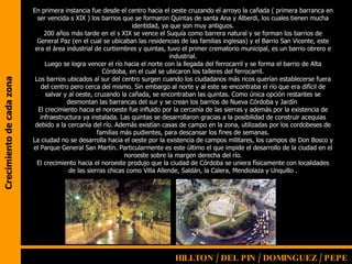 Crecimiento de cada zona En primera instancia fue desde el centro hacia el oeste cruzando el arroyo la cañada ( primera barranca en ser vencida s XIX ) los barrios que se formaron Quintas de santa Ana y Alberdi, los cuales tienen mucha identidad, ya que son muy antiguos. 200 años más tarde en el s XIX se vence el Suquía como barrera natural y se forman los barrios de General Paz (en el cual se ubicaban las residencias de las familias inglesas) y el Barrio San Vicente, este era el área industrial de curtiembres y quintas, tuvo el primer crematorio municipal, es un barrio obrero e industrial. Luego se logra vencer el río hacia el norte con la llegada del ferrocarril y se forma el barrio de Alta Córdoba, en el cual se ubicaron los talleres del ferrocarril. Los barrios ubicados al sur del centro surgen cuando los ciudadanos más ricos querían establecerse fuera del centro pero cerca del mismo. Sin embargo al norte y al este se encontraba el río que era difícil de salvar y al oeste, cruzando la cañada, se encontraban las quintas. Como única opción restantes se desmontan las barrancas del sur y se crean los barrios de Nueva Córdoba y Jardín  El crecimiento hacia el noroeste fue influido por la cercanía de las sierras y además por la existencia de infraestructura ya instalada. Las quintas se desarrollaron gracias a la posibilidad de construir acequias debido a la cercanía del río. Además existían casas de campo en la zona, utilizadas por los cordobeses de familias más pudientes, para descansar los fines de semanas. La ciudad no se desarrolla hacia el oeste por la existencia de campos militares, los campos de Don Bosco y el Parque General San Martín. Particularmente es este último el que impide el desarrollo de la ciudad en el noroeste sobre la margen derecha del río. El crecimiento hacia el noroeste produjo que la ciudad de Córdoba se uniera físicamente con localidades de las sierras chicas como Villa Allende, Saldán, la Calera, Mendiolaza y Unquillo . HILLTON / DEL PIN /   DOMINGUEZ / PEPE 