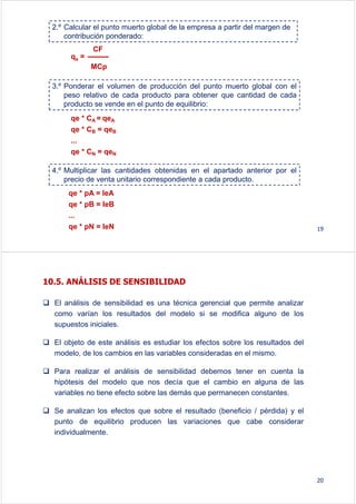 2.º Calcular el punto muerto global de la empresa a partir del margen de
contribución ponderado:
qe =
CF
MCp
3.º Ponderar el volumen de producción del punto muerto global con el
peso relativo de cada producto para obtener que cantidad de cada
producto se vende en el punto de equilibrio:
qe * CA = qeA
qe * CB = qeB
...
qe * CN = qeN
4.º Multiplicar las cantidades obtenidas en el apartado anterior por el
precio de venta unitario correspondiente a cada producto.
qe * pA = IeA
qe * pB = IeB
...
qe * pN = IeN 19
10.5. ANÁLISIS DE SENSIBILIDAD
El análisis de sensibilidad es una técnica gerencial que permite analizar
como varían los resultados del modelo si se modifica alguno de los
supuestos iniciales.
El objeto de este análisis es estudiar los efectos sobre los resultados del
modelo, de los cambios en las variables consideradas en el mismo.
Para realizar el análisis de sensibilidad debemos tener en cuenta la
hipótesis del modelo que nos decía que el cambio en alguna de las
variables no tiene efecto sobre las demás que permanecen constantes.
Se analizan los efectos que sobre el resultado (beneficio / pérdida) y el
punto de equilibrio producen las variaciones que cabe considerar
individualmente.
20
 