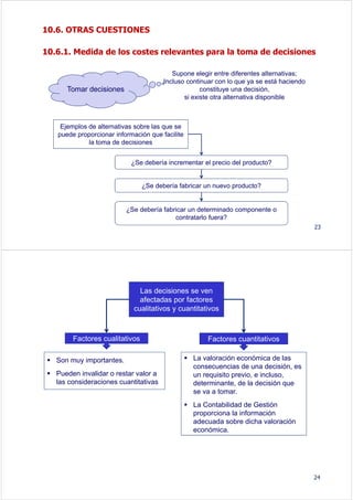 10.6. OTRAS CUESTIONES
10.6.1. Medida de los costes relevantes para la toma de decisiones
Supone elegir entre diferentes alternativas;
Incluso continuar con lo que ya se está haciendo
constituye una decisión,
si existe otra alternativa disponible
Tomar decisiones
Ejemplos de alternativas sobre las que se
puede proporcionar información que facilite
la toma de decisiones
¿Se debería incrementar el precio del producto?
¿Se debería fabricar un nuevo producto?
¿Se debería fabricar un determinado componente o
contratarlo fuera?
23
24
Las decisiones se ven
afectadas por factores
cualitativos y cuantitativos
Son muy importantes.
Pueden invalidar o restar valor a
las consideraciones cuantitativas
La valoración económica de las
consecuencias de una decisión, es
un requisito previo, e incluso,
determinante, de la decisión que
se va a tomar.
La Contabilidad de Gestión
proporciona la información
adecuada sobre dicha valoración
económica.
Factores cualitativos Factores cuantitativos
 