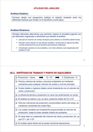UTILIDAD DEL ANÁLISIS
Análisis Estático:
Análisis Dinámico:
Conocer desde una perspectiva estática la relación existente entre los
diferentes factores que inciden en el beneficio a corto plazo.
Plantear diferentes alternativas que permitan mejorar el resultado jugando con
las diferentes magnitudes y elementos que afectan al análisis:
Calcular el volumen de ventas necesario para obtener un beneficio determinado,
Estudiar cómo influyen en las demás variables, variaciones en alguna de ellas,
cuando pretendemos que el beneficio permanezca inalterado,
Contemplar cambios en las variables y ver cómo afectan a las magnitudes del
análisis C-V-B.
3
10.2. HIPÓTESIS DE TRABAJO Y PUNTO DE EQUILIBRIO
Producción = Venta Ei = Ef V. Existencias = 0
Precios unitarios de ventas y recursos empleados se mantienen
constantes para cualquier volumen de ventas y nivel de actividad.
Costes totales e ingresos totales varían linealmente con el volumen de
venta y producción.
La eficiencia técnica y productiva no varía; los rendimientos no varían.
El análisis se realiza a c/p, es decir, podemos hablar de CV y CF.
Para los volúmenes de producción comprendidos dentro del rango, se
mantienen constantes los costes fijos.
Los costes variables son linealmente proporcionales al volumen de
producción, luego el coste variable unitario es constante.
El coste total va a depender del volumen de venta y producción (X), ya
que CT = aX + CF.
El modelo opera dentro de la escala normal de operaciones.
4
 