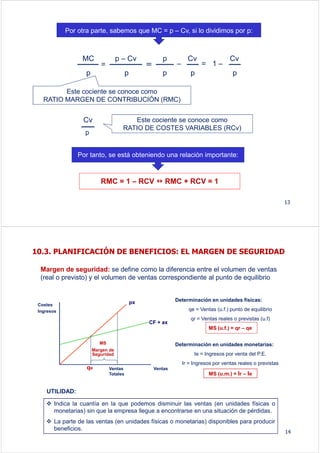Por otra parte, sabemos que MC = p – Cv, si lo dividimos por p:
13
Este cociente se conoce como
RATIO MARGEN DE CONTRIBUCIÓN (RMC)
Este cociente se conoce como
RATIO DE COSTES VARIABLES (RCv)
Por tanto, se está obteniendo una relación importante:
RMC = 1 – RCV RMC + RCV = 1
MC
p
=
p – Cv
p
==
p
p
–
Cv
p
= 1 –
Cv
p
Cv
p
Margen de seguridad: se define como la diferencia entre el volumen de ventas
(real o previsto) y el volumen de ventas correspondiente al punto de equilibrio
qe
Costes
Ingresos
Ventas
px
CF + ax
MS
Margen de
Seguridad
Ventas
Totales
Determinación en unidades físicas:
qe = Ventas (u.f.) punto de equilibrio
qr = Ventas reales o previstas (u.f)
MS (u.f.) = qr – qe
Determinación en unidades monetarias:
Ie = Ingresos por venta del P.E.
Ir = Ingresos por ventas reales o previstas
MS (u.m.) = Ir – Ie
Indica la cuantía en la que podemos disminuir las ventas (en unidades físicas o
monetarias) sin que la empresa llegue a encontrarse en una situación de pérdidas.
La parte de las ventas (en unidades físicas o monetarias) disponibles para producir
beneficios.
UTILIDAD:
10.3. PLANIFICACIÓN DE BENEFICIOS: EL MARGEN DE SEGURIDAD
14
 