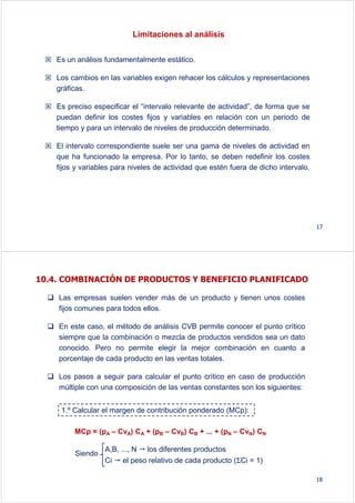 Limitaciones al análisis
Es un análisis fundamentalmente estático.
Los cambios en las variables exigen rehacer los cálculos y representaciones
gráficas.
Es preciso especificar el “intervalo relevante de actividad”, de forma que se
puedan definir los costes fijos y variables en relación con un periodo de
tiempo y para un intervalo de niveles de producción determinado.
El intervalo correspondiente suele ser una gama de niveles de actividad en
que ha funcionado la empresa. Por lo tanto, se deben redefinir los costes
fijos y variables para niveles de actividad que estén fuera de dicho intervalo.
17
10.4. COMBINACIÓN DE PRODUCTOS Y BENEFICIO PLANIFICADO
Las empresas suelen vender más de un producto y tienen unos costes
fijos comunes para todos ellos.
En este caso, el método de análisis CVB permite conocer el punto crítico
siempre que la combinación o mezcla de productos vendidos sea un dato
conocido. Pero no permite elegir la mejor combinación en cuanto a
porcentaje de cada producto en las ventas totales.
Los pasos a seguir para calcular el punto crítico en caso de producción
múltiple con una composición de las ventas constantes son los siguientes:
1.º Calcular el margen de contribución ponderado (MCp):
MCp = (pA – CvA) CA + (pB – CvB) CB + ... + (pN – CvN) CN
A,B, ..., N los diferentes productos
Ci el peso relativo de cada producto (ΣCi = 1)
Siendo
18
 