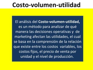 Costo-volumen-utilidad
El análisis del Costo-volumen-utilidad,
es un método para analizar de qué
manera las decisiones operativas y de
marketing afectan las utilidades, el cual
se basa en la comprensión de la relación
que existe entre los costos variables, los
costos fijos, el precio de venta por
unidad y el nivel de producción.
 