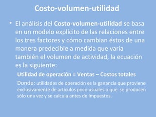 • El análisis del Costo-volumen-utilidad se basa
en un modelo explícito de las relaciones entre
los tres factores y cómo cambian éstos de una
manera predecible a medida que varía
también el volumen de actividad, la ecuación
es la siguiente:
Utilidad de operación = Ventas – Costos totales
Donde: utilidades de operación es la ganancia que proviene
exclusivamente de artículos poco usuales o que se producen
sólo una vez y se calcula antes de impuestos.
Costo-volumen-utilidad
 