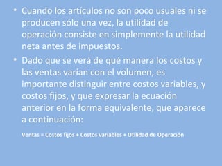 • Cuando los artículos no son poco usuales ni se
producen sólo una vez, la utilidad de
operación consiste en simplemente la utilidad
neta antes de impuestos.
• Dado que se verá de qué manera los costos y
las ventas varían con el volumen, es
importante distinguir entre costos variables, y
costos fijos, y que expresar la ecuación
anterior en la forma equivalente, que aparece
a continuación:
Ventas = Costos fijos + Costos variables + Utilidad de Operación
 