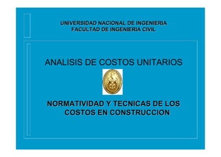 ANALISIS DE COSTOS UNITARIOS
NORMATIVIDAD Y TECNICAS DE LOSNORMATIVIDAD Y TECNICAS DE LOS
COSTOS EN CONSTRUCCIONCOSTOS EN CONSTRUCCION
UNIVERSIDAD NACIONAL DE INGENIERIAUNIVERSIDAD NACIONAL DE INGENIERIA
FACULTAD DE INGENIERIA CIVILFACULTAD DE INGENIERIA CIVIL
 