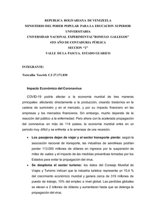 REPUBLICA BOLIVARIANA DE VENEZUELA
MINISTERIO DEL PODER POPULAR PARA LA EDUCACION SUPERIOR
UNIVERSITARIA
UNIVERSIDAD NACIONAL EXPERIMENTAL”ROMULO GALLEGOS”
4TO AÑO DE CONTADURIA PÙBLICA
SECCION “2”
VALLE DE LA PASCUA, ESTADO GUARICO
INTEGRANTE:
Torrealba Yoseiris C.I 27.171.830
Impacto Económico del Coronavirus
COVID-19 podría afectar a la economía mundial de tres maneras
principales: afectando directamente a la producción, creando trastornos en la
cadena de suministro y en el mercado, y por su impacto financiero en las
empresas y los mercados financieros. Sin embargo, mucho depende de la
reacción del público a la enfermedad. Pero ahora con la acelerada propagación
del coronavirus en más de 114 países, la economía mundial entra en un
periodo muy difícil y se enfrenta a la amenaza de una recesión.
 Los pasajeros dejan de viajar y el sector transporte pierde: según la
asociación nacional de transporte, las industrias de aerolíneas podrían
perder 113.000 millones de dólares en ingresos por la suspensión de
miles de vuelos y el impacto de las medidas preventivas tomadas por los
Estados para evitar la propagación del virus.
 Se desploma el sector turismo: los datos del Consejo Mundial de
Viajes y Turismo indican que la industria turística representa un 10,4 %
del crecimiento económico mundial y genera cerca de 319 millones de
puesto de trabajo, 10% del empleo a nivel global. Las perdidas globales
se elevan a 2 billones de dólares y aumentaran hasta que se detenga la
propagación del virus.
 