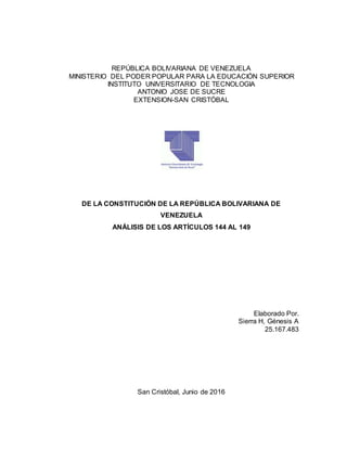 REPÚBLICA BOLIVARIANA DE VENEZUELA
MINISTERIO DEL PODER POPULAR PARA LA EDUCACIÓN SUPERIOR
INSTITUTO UNIVERSITARIO DE TECNOLOGIA
ANTONIO JOSE DE SUCRE
EXTENSION-SAN CRISTÓBAL
DE LA CONSTITUCIÓN DE LA REPÚBLICA BOLIVARIANA DE
VENEZUELA
ANÁLISIS DE LOS ARTÍCULOS 144 AL 149
Elaborado Por.
Sierra H, Génesis A
25.167.483
San Cristóbal, Junio de 2016
 