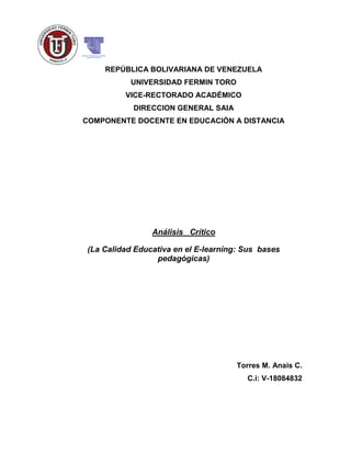 REPÚBLICA BOLIVARIANA DE VENEZUELA
UNIVERSIDAD FERMIN TORO
VICE-RECTORADO ACADÉMICO
DIRECCION GENERAL SAIA
COMPONENTE DOCENTE EN EDUCACIÓN A DISTANCIA
Análisis Crítico
(La Calidad Educativa en el E-learning: Sus bases
pedagógicas)
Torres M. Anais C.
C.i: V-18084832
 