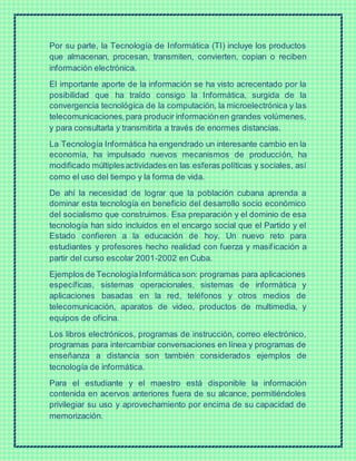Por su parte, la Tecnología de Informática (TI) incluye los productos
que almacenan, procesan, transmiten, convierten, copian o reciben
información electrónica.
El importante aporte de la información se ha visto acrecentado por la
posibilidad que ha traído consigo la Informática, surgida de la
convergencia tecnológica de la computación, la microelectrónica y las
telecomunicaciones,para producir informaciónen grandes volúmenes,
y para consultarla y transmitirla a través de enormes distancias.
La Tecnología Informática ha engendrado un interesante cambio en la
economía, ha impulsado nuevos mecanismos de producción, ha
modificado múltiplesactividades en las esferas políticas y sociales, así
como el uso del tiempo y la forma de vida.
De ahí la necesidad de lograr que la población cubana aprenda a
dominar esta tecnología en beneficio del desarrollo socio económico
del socialismo que construimos. Esa preparación y el dominio de esa
tecnología han sido incluidos en el encargo social que el Partido y el
Estado confieren a la educación de hoy. Un nuevo reto para
estudiantes y profesores hecho realidad con fuerza y masificación a
partir del curso escolar 2001-2002 en Cuba.
Ejemplos de TecnologíaInformáticason: programas para aplicaciones
específicas, sistemas operacionales, sistemas de informática y
aplicaciones basadas en la red, teléfonos y otros medios de
telecomunicación, aparatos de video, productos de multimedia, y
equipos de oficina.
Los libros electrónicos, programas de instrucción, correo electrónico,
programas para intercambiar conversaciones en línea y programas de
enseñanza a distancia son también considerados ejemplos de
tecnología de informática.
Para el estudiante y el maestro está disponible la información
contenida en acervos anteriores fuera de su alcance, permitiéndoles
privilegiar su uso y aprovechamiento por encima de su capacidad de
memorización.
 