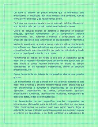 De todo lo anterior se puede concluir que la informática está
modificando y modificará aún más nuestra vida cotidiana, nuestra
forma de ver el mundo y de relacionarnos con él.
En todos los niveles educativos se ha insertado la Informática como
una disciplina más del currículo, esta inserción ha sido como:
Objeto de estudio: cuando se aprende a programar en cualquier
lenguaje, aprender fundamentos de la computación (historia,
componentes, etc.) aprender a manejar la computadora con un
propósito específico,para la formaciónde especialistas en informática.
Medio de enseñanza: al analizar cómo podemos utilizar directamente
los software con fines educativos en el propósito de adquisición o
consolidación de los conocimientos por parte del estudiante y donde
prime un papel predominante por su parte.
Herramienta de trabajo: se refiere al uso que un estudiante puede
hacer de un recurso informático para desarrollar una acción que por
este medio le puede reportar beneficios en ahorro de tiempo,
confiabilidad en los resultados matemáticos, ahorro de esfuerzo,
productividad, etc.
Como herramienta de trabajo la computadora abarca dos grandes
grupos:
Las herramientas de uso general: son los sistemas elaborados para
hacer más dinámico y eficiente nuestro trabajo diario, programas que
van encaminados a aumentar la productividad de las personas.
Ejemplos: procesadores de textos, procesadores gráficos,
procesadores numéricos, procesadores musicales, manejadores de
bases de datos, redes de computadoras.
Las herramientas de uso específico: son las compuestas por
herramientas elaboradas para la solución específica de una tarea.
Estas herramientas se pueden usar para lograr hacerle llegar al
estudiante formas, métodos y prácticas usuales que permiten mejorar
el entorno de aprendizaje y por tanto contribuir a la adquisición de
 