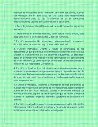 habilidades necesarias en la formación de dicho estudiante, pueden
ser utilizadas en el transcurso de una clase para determinadas
demostraciones pero su uso fundamental se da en actividades
extracurriculares usadas directamente por el estudiante.
La TecnologíaInformática(TI)se introduce en Cuba con las siguientes
funciones:
1. Transformar el entorno humano, tanto natural como social, para
adaptarlo mejor a las necesidades y deseos humanos.
2. Función informativa: Se presenta el contenido a través de una serie
de actividades representando y ordenando la realidad.
3. Función instructiva. Orienta y regula el aprendizaje de los
estudiantes ya que promueve determinadas actuaciones en éstos que
facilitan el cumplimiento de los objetivos educativos. El ordenador
actúa en general como mediador en la construcción del conocimiento
de los estudiantes, ya que dirigen las actividades de los estudiantes en
función de sus respuestas y progresos.
4. Función motivadora: Los estudiantes se sienten interesados ya que
presenta programas que incluyen elementos que captan la atención de
los alumnos. La función motivadora es una de las más características
de este tipo de medio de enseñanza, y resulta extremadamente útil
para los profesores.
5. Función evaluadora. Mediante la interacción con los programas se
evalúan las respuestas y acciones de los estudiantes. Esta evaluación
puede ser de dos tipos: implícita, cuando el estudiante detecta sus
errores, se evalúa, a partir de las respuestas que se le dan y explícita,
cuando el software presenta informes valorando la actuación del
alumno.
6. Función investigadora. Algunos programas ofrecena los estudiantes
interesantes entornos donde investigar y desarrollar al margen de las
habilidades informáticas habilidades investigativa.
 