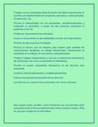 Trabajar con la computadoradota al estudio del factor experimental, lo
que lleva al establecimiento de conjeturas, ejemplos y contra ejemplos,
simulaciones, etc.
Permite la interactividad con los estudiantes. retroalimentándolos y
evaluando lo aprendido, a través de ella podemos demostrar el
problema como tal.
Facilita las representaciones animadas.
Incide en el desarrollo de las habilidades a través de la ejercitación.
Permite simular procesos complejos.
Reduce el tiempo que se dispone para impartir gran cantidad de
conocimientos facilitando un trabajo diferenciado, introduciendo al
estudiante en el trabajo con los medios computarizados.
Facilita el trabajo independiente y a la vez un tratamiento individual de
las diferencias, así como el desarrollo de habilidades.
Permite al usuario (estudiante) introducirse en las técnicas más
avanzadas.
Facilita la interdisciplinariedad y multidisciplinariedad.
Potencia la experiencia educativa de los alumnos.
Los alumnos se vuelven más productivos con menor esfuerzo.
Han surgido redes sociales, como Facebook que nos permiten estar
conectados todo el tiempo sabiendo todo sobre nuestros amigos. Esta
es una gran ventaja de la informática.
 