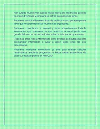 Han surgido muchísimos juegos relacionados a la informática que nos
permiten divertirnos y eliminar ese estrés que podemos tener.
Podemos escribir diferentes tipos de archivos como por ejemplo de
texto que nos permiten estar mucho más organizado.
Podemos conectarnos a Internet y tener absolutamente toda la
información que queramos ya que tenemos la enciclopedia más
grande del mundo, en donde todos suben la información que saben.
Podemos crear redes informáticas entre diversas computadoras para
intercambiar información o jugar a algún juego entre los dos
ordenadores.
Podemos manipular información ya sea para realizar cálculos
matemáticos mediante programas, o hacer tareas específicas de
diseño, o realizar planos en AutoCAD.
 
