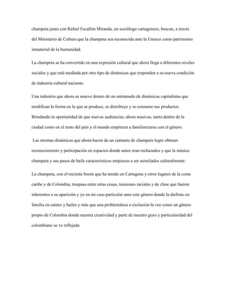 champeta junto con Rafael Escallón Miranda, un sociólogo cartagenero, buscan, a través
del Ministerio de Cultura que la champeta sea reconocida ante la Unesco como patrimonio
inmaterial de la humanidad.
La champeta se ha convertido en una expresión cultural que ahora llega a diferentes niveles
sociales y que está mediada por otro tipo de dinámicas que responden a su nueva condición
de industria cultural naciente.
Una industria que ahora se mueve dentro de un entramado de dinámicas capitalistas que
modifican la forma en la que se produce, se distribuye y se consume sus productos.
Brindando la oportunidad de que nuevas audiencias, ahora masivas, tanto dentro de la
ciudad como en el resto del país y el mundo empiecen a familiarizarse con el género.
Las mismas dinámicas que ahora hacen de un cantante de champeta logre obtener
reconocimiento y participación en espacios donde antes eran rechazados y que la música
champeta y sus pasos de baile característicos empiecen a ser asimilados culturalmente.
La champeta, con el reciente boom que ha tenido en Cartagena y otros lugares de la costa
caribe y de Colombia, traspasa entre otras cosas, tensiones raciales y de clase que fueron
inherentes a su aparición y yo en mi caso particular amo este género donde la disfruto en
familia en cantos y bailes y más que una problemática o exclusión la veo como un género
propio de Colombia donde nuestra creatividad y parte de nuestro gozo y particularidad del
colombiano se ve reflejada
 