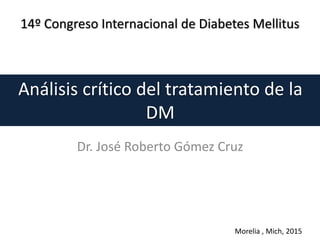 Análisis crítico del tratamiento de la
DM
Dr. José Roberto Gómez Cruz
14º Congreso Internacional de Diabetes Mellitus
Morelia , Mich, 2015
 