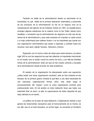 También se habla de la administración desde su nacimiento en la
humanidad, la cual habla de la primera aplicación sistemática y consciente
de los principios de la administración no fue en un negocio sino en la
reorganización del ejército de los Estados Unidos en 1901, en aquella época
emergen algunos estudiosos de la materia como lo fue Taylor: dando como
resultado o conclusión que la administración de negocios es solo una de las
ramas de la administración y que cada empresa sin importar su razón social
o si está conformada para obtener dinero o no es importante que cuente con
una organización administrativa que ayude a organizar y controlar todos los
recursos, bien sean: talento humano, financiero y físicos
Siguiendo con el mismo orden de ideas para estos tiempos y en pleno
siglo XXI no son los negocios los que han obtenido un importante crecimiento
en el mundo sino el sector social sin ánimo de lucro y con ello las distintas
ramas de la administración, tanto así que se han creado carreras y escuelas
de la administración desde el punto de vista académico.
El estudio de la organización ha descansado sobre una suposición
¿debe existir una única organización correcta?, esto se hizo evidente en los
tiempos de la primera guerra mundial lo que llevo a una clara necesidad de
una estructura organizacional formal, años más tarde surge el
pronunciamiento del “equipo” como la única organización correcta para
prácticamente todo. En tal sentido en toda institución tiene que haber una
autoridad final, es decir, un jefe, la supervivencia de todos depende de que
haya claridad en el mando.
La política es la base de toda Institución u Organización debido a que
genera los lineamientos necesarios para el funcionamiento de la misma; es
por ello, que en el nivel educativo, en primer lugar, se encuentra el ministerio
 