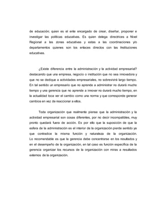 de educación; quien es el ente encargado de crear, diseñar, proponer e
investigar las políticas educativas. Es quien delega directrices a Nivel
Regional a las zonas educativas y estas a las coordinaciones y/o
departamentos quienes son los enlaces directos con las Instituciones
educativas.
¿Existe diferencia entre la administración y la actividad empresarial?
destacando que una empresa, negocio o institución que no sea innovadora y
que no se dedique a actividades empresariales, no sobrevivirá largo tiempo.
En tal sentido un empresario que no aprende a administrar no durará mucho
tiempo y una gerencia que no aprende a innovar no durará mucho tiempo, en
la actualidad toca ver el cambio como una norma y que corresponde generar
cambios en vez de reaccionar a ellos.
Toda organización que realmente piense que la administración y la
actividad empresarial son cosas diferentes, por no decir incompatibles, muy
pronto quedará fuera de acción. Es por ello que la suposición de que la
esfera de la administración es el interior de la organización pierde sentido ya
que contradice la misma función y naturaleza de la organización.
Lo recomendable es que la gerencia debe concentrarse en los resultados y
en el desempeño de la organización, en tal caso es función específica de la
gerencia organizar los recursos de la organización con miras a resultados
externos de la organización.
 