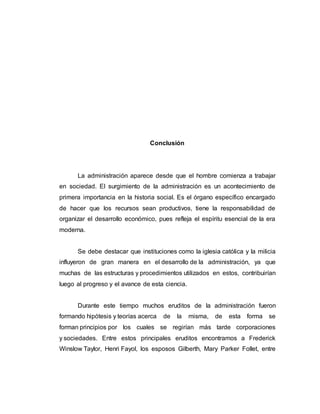 Conclusión
La administración aparece desde que el hombre comienza a trabajar
en sociedad. El surgimiento de la administración es un acontecimiento de
primera importancia en la historia social. Es el órgano específico encargado
de hacer que los recursos sean productivos, tiene la responsabilidad de
organizar el desarrollo económico, pues refleja el espíritu esencial de la era
moderna.
Se debe destacar que instituciones como la iglesia católica y la milicia
influyeron de gran manera en el desarrollo de la administración, ya que
muchas de las estructuras y procedimientos utilizados en estos, contribuirían
luego al progreso y el avance de esta ciencia.
Durante este tiempo muchos eruditos de la administración fueron
formando hipótesis y teorías acerca de la misma, de esta forma se
forman principios por los cuales se regirían más tarde corporaciones
y sociedades. Entre estos principales eruditos encontramos a Frederick
Winslow Taylor, Henri Fayol, los esposos Gilberth, Mary Parker Follet, entre
 