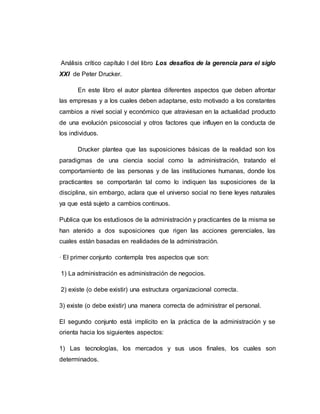 Análisis crítico capítulo I del libro Los desafíos de la gerencia para el siglo
XXI de Peter Drucker.
En este libro el autor plantea diferentes aspectos que deben afrontar
las empresas y a los cuales deben adaptarse, esto motivado a los constantes
cambios a nivel social y económico que atraviesan en la actualidad producto
de una evolución psicosocial y otros factores que influyen en la conducta de
los individuos.
Drucker plantea que las suposiciones básicas de la realidad son los
paradigmas de una ciencia social como la administración, tratando el
comportamiento de las personas y de las instituciones humanas, donde los
practicantes se comportarán tal como lo indiquen las suposiciones de la
disciplina, sin embargo, aclara que el universo social no tiene leyes naturales
ya que está sujeto a cambios continuos.
Publica que los estudiosos de la administración y practicantes de la misma se
han atenido a dos suposiciones que rigen las acciones gerenciales, las
cuales están basadas en realidades de la administración.
· El primer conjunto contempla tres aspectos que son:
1) La administración es administración de negocios.
2) existe (o debe existir) una estructura organizacional correcta.
3) existe (o debe existir) una manera correcta de administrar el personal.
El segundo conjunto está implícito en la práctica de la administración y se
orienta hacia los siguientes aspectos:
1) Las tecnologías, los mercados y sus usos finales, los cuales son
determinados.
 