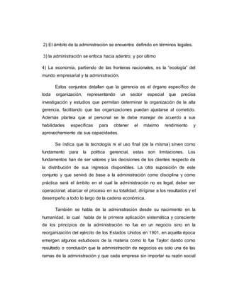 2) El ámbito de la administración se encuentra definido en términos legales.
3) la administración se enfoca hacia adentro; y por último
4) La economía, partiendo de las fronteras nacionales, es la “ecología” del
mundo empresarial y la administración.
Estos conjuntos detallan que la gerencia es el órgano específico de
toda organización, representando un sector especial que precisa
investigación y estudios que permitan determinar la organización de la alta
gerencia, facilitando que las organizaciones puedan ajustarse al cometido.
Además plantea que al personal se le debe manejar de acuerdo a sus
habilidades específicas para obtener el máximo rendimiento y
aprovechamiento de sus capacidades.
Se indica que la tecnología ni el uso final (de la misma) sirven como
fundamento para la política gerencial, estas son limitaciones. Los
fundamentos han de ser valores y las decisiones de los clientes respecto de
la distribución de sus ingresos disponibles. La otra suposición de este
conjunto y que servirá de base a la administración como disciplina y como
práctica será el ámbito en el cual la administración no es legal, deber ser
operacional, abarcar el proceso en su totalidad, dirigirse a los resultados y el
desempeño a todo lo largo de la cadena económica.
También se habla de la administración desde su nacimiento en la
humanidad, la cual habla de la primera aplicación sistemática y consciente
de los principios de la administración no fue en un negocio sino en la
reorganización del ejército de los Estados Unidos en 1901, en aquella época
emergen algunos estudiosos de la materia como lo fue Taylor: dando como
resultado o conclusión que la administración de negocios es solo una de las
ramas de la administración y que cada empresa sin importar su razón social
 