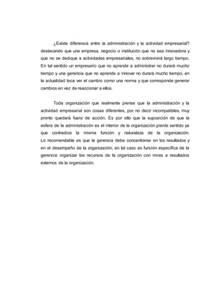 ¿Existe diferencia entre la administración y la actividad empresarial?
destacando que una empresa, negocio o institución que no sea innovadora y
que no se dedique a actividades empresariales, no sobrevivirá largo tiempo.
En tal sentido un empresario que no aprende a administrar no durará mucho
tiempo y una gerencia que no aprende a innovar no durará mucho tiempo, en
la actualidad toca ver el cambio como una norma y que corresponde generar
cambios en vez de reaccionar a ellos.
Toda organización que realmente piense que la administración y la
actividad empresarial son cosas diferentes, por no decir incompatibles, muy
pronto quedará fuera de acción. Es por ello que la suposición de que la
esfera de la administración es el interior de la organización pierde sentido ya
que contradice la misma función y naturaleza de la organización.
Lo recomendable es que la gerencia debe concentrarse en los resultados y
en el desempeño de la organización, en tal caso es función específica de la
gerencia organizar los recursos de la organización con miras a resultados
externos de la organización.
 
