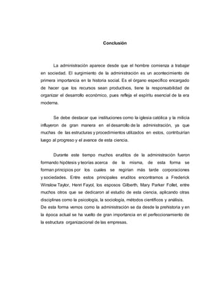 Conclusión
La administración aparece desde que el hombre comienza a trabajar
en sociedad. El surgimiento de la administración es un acontecimiento de
primera importancia en la historia social. Es el órgano específico encargado
de hacer que los recursos sean productivos, tiene la responsabilidad de
organizar el desarrollo económico, pues refleja el espíritu esencial de la era
moderna.
Se debe destacar que instituciones como la iglesia católica y la milicia
influyeron de gran manera en el desarrollo de la administración, ya que
muchas de las estructuras y procedimientos utilizados en estos, contribuirían
luego al progreso y el avance de esta ciencia.
Durante este tiempo muchos eruditos de la administración fueron
formando hipótesis y teorías acerca de la misma, de esta forma se
forman principios por los cuales se regirían más tarde corporaciones
y sociedades. Entre estos principales eruditos encontramos a Frederick
Winslow Taylor, Henri Fayol, los esposos Gilberth, Mary Parker Follet, entre
muchos otros que se dedicaron al estudio de esta ciencia, aplicando otras
disciplinas como la psicología, la sociología, métodos científicos y análisis.
De esta forma vemos como la administración se da desde la prehistoria y en
la época actual se ha vuelto de gran importancia en el perfeccionamiento de
la estructura organizacional de las empresas.
 
