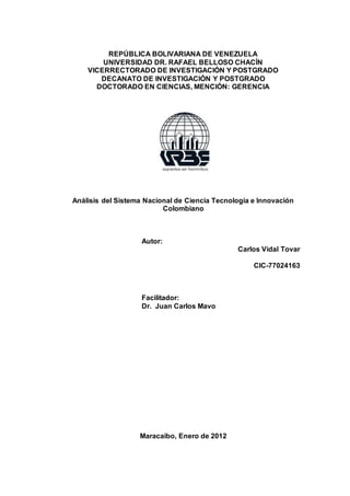 REPÚBLICA BOLIVARIANA DE VENEZUELA
UNIVERSIDAD DR. RAFAEL BELLOSO CHACÍN
VICERRECTORADO DE INVESTIGACIÓN Y POSTGRADO
DECANATO DE INVESTIGACIÓN Y POSTGRADO
DOCTORADO EN CIENCIAS, MENCIÓN: GERENCIA
Análisis del Sistema Nacional de Ciencia Tecnología e Innovación
Colombiano
Autor:
Carlos Vidal Tovar
CIC-77024163
Facilitador:
Dr. Juan Carlos Mavo
Maracaibo, Enero de 2012
 