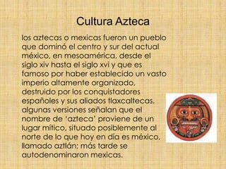 Cultura Azteca
los aztecas o mexicas fueron un pueblo
que dominó el centro y sur del actual
méxico, en mesoamérica, desde ...