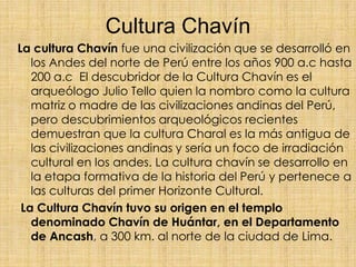 Cultura Chavín
La cultura Chavín fue una civilización que se desarrolló en
los Andes del norte de Perú entre los años 900 ...
