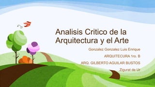 Analisis Critico de la
Arquitectura y el Arte
Gonzalez Gonzalez Luis Enrique
ARQUITECURA 1ro. B
ARQ. GILBERTO AGUILAR BUSTOS
Zigurat de Ur
 