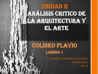 Unidad II
Análisis critico de
la Arquitectura y
el Arte
Coliseo Flavio
Lamina 1
• González González Luis Enrique
• Arquitectura
• 1ro. B
 