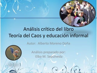Análisis crítico del libro
Teoría del Caos y educación informal
Autor: Alberto Moreno Doña
Análisis preparado por:
Elba M. Sepúlveda
 