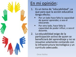 En mi opinión:Es un tema de “educabilidad”, ya que para que la acción educativa tenga efecto;Por un lado hace falta la capacidad de querer aprender, o sea el educando. 