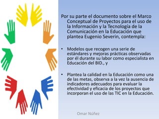 Por su parte el documento sobre el Marco Conceptual de Proyectos para el uso de la Información y la Tecnología de la Comunicación en la Educación que plantea Eugenio Severin, contempla:Modelos que recogen una serie de estándares y mejoras prácticas observadas por él durante su labor como especialista en Educación del BID., yPlantea la calidad en la Educación como una de las metas, observa a la vez la ausencia de indicadores adecuados para evaluar la efectividad y eficacia de los proyectos que incorporan el uso de las TIC en la Educación.Omar Núñez