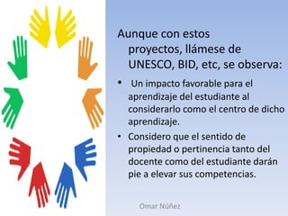 Aunque con estos proyectos, llámese de UNESCO, BID, etc, se observa:Un impacto favorable para el aprendizaje del estudiante al considerarlo como el centro de dicho aprendizaje.Considero que el sentido de propiedad o pertinencia tanto del docente como del estudiante darán pie a elevar sus competencias.Omar Núñez