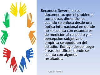 Reconoce Severin en su documento, que el problema toma otras dimensiones cuando se enfoca desde una óptica internacional en donde no se cuenta con estándares de medición al respecto y la percepción subjetiva o empírica se apoderan del estudio.  Excluye desde luego áreas científicas, donde se cuenta con algunos resultados.Omar Núñez