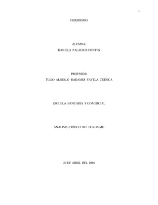 1
FORSDISMO
ALUMNA:
DANIELA PALACIOS FONTES
PROFESOR:
TULIO ALBERLO RADAMES FAVELA CUENCA
ESCUELA BANCARIA Y COMERCIAL
ANALISIS CRÍTICO DEL FORDISMO
20 DE ABRIL DEL 2016
 