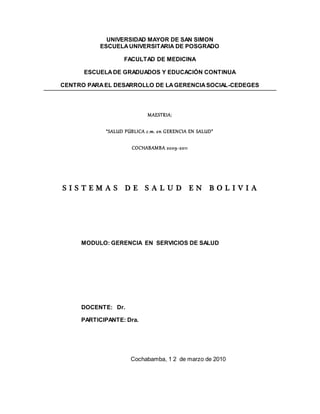 UNIVERSIDAD MAYOR DE SAN SIMON
ESCUELAUNIVERSITARIA DE POSGRADO
FACULTAD DE MEDICINA
ESCUELADE GRADUADOS Y EDUCACIÓN CONTINUA
CENTRO PARAEL DESARROLLO DE LAGERENCIASOCIAL-CEDEGES
MAESTRIA:
“SALUD PÚBLICA c.m. en GERENCIA EN SALUD”
COCHABAMBA 2009-2011
S I S T E M A S D E S A L U D E N B O L I V I A
MODULO: GERENCIA EN SERVICIOS DE SALUD
DOCENTE: Dr.
PARTICIPANTE: Dra.
Cochabamba, 1 2 de marzo de 2010
 