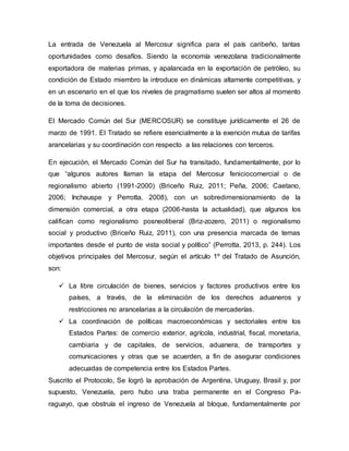 La entrada de Venezuela al Mercosur significa para el país caribeño, tantas
oportunidades como desafíos. Siendo la economía venezolana tradicionalmente
exportadora de materias primas, y apalancada en la exportación de petróleo, su
condición de Estado miembro la introduce en dinámicas altamente competitivas, y
en un escenario en el que los niveles de pragmatismo suelen ser altos al momento
de la toma de decisiones.
El Mercado Común del Sur (MERCOSUR) se constituye jurídicamente el 26 de
marzo de 1991. El Tratado se refiere esencialmente a la exención mutua de tarifas
arancelarias y su coordinación con respecto a las relaciones con terceros.
En ejecución, el Mercado Común del Sur ha transitado, fundamentalmente, por lo
que “algunos autores llaman la etapa del Mercosur feniciocomercial o de
regionalismo abierto (1991-2000) (Briceño Ruiz, 2011; Peña, 2006; Caetano,
2006; Inchauspe y Perrotta, 2008), con un sobredimensionamiento de la
dimensión comercial, a otra etapa (2006-hasta la actualidad), que algunos los
califican como regionalismo posneoliberal (Briz-zozero, 2011) o regionalismo
social y productivo (Briceño Ruiz, 2011), con una presencia marcada de temas
importantes desde el punto de vista social y político” (Perrotta, 2013, p. 244). Los
objetivos principales del Mercosur, según el artículo 1º del Tratado de Asunción,
son:
 La libre circulación de bienes, servicios y factores productivos entre los
países, a través, de la eliminación de los derechos aduaneros y
restricciones no arancelarias a la circulación de mercaderías.
 La coordinación de políticas macroeconómicas y sectoriales entre los
Estados Partes: de comercio exterior, agrícola, industrial, fiscal, monetaria,
cambiaria y de capitales, de servicios, aduanera, de transportes y
comunicaciones y otras que se acuerden, a fin de asegurar condiciones
adecuadas de competencia entre los Estados Partes.
Suscrito el Protocolo, Se logró la aprobación de Argentina, Uruguay, Brasil y, por
supuesto, Venezuela, pero hubo una traba permanente en el Congreso Pa-
raguayo, que obstruía el ingreso de Venezuela al bloque, fundamentalmente por
 