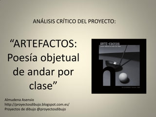 “ARTEFACTOS:
Poesía objetual
de andar por
clase”
ANÁLISIS CRÍTICO DEL PROYECTO:
Almudena Asensio
http://proyectosdibujo.blogspot.com.es/
Proyectos de dibujo @proyectosdibujo
 