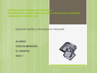REPÚBLICA BOLIVARIANA DE VENEZUELA
MINISTERIO DEL PODER POPULAR PARA LA EDUCACIÓN SUPERIOR
UNIVERSIDAD FERMIN TORO
Desarrollo científico y tecnológico en Venezuela
ALUNNO:
CARLOS MENDOZA
CI: 20350162
SAIA: I
 