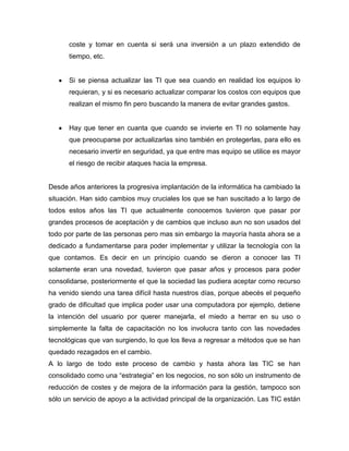 coste y tomar en cuenta si será una inversión a un plazo extendido de
      tiempo, etc.


      Si se piensa actualizar las TI que sea cuando en realidad los equipos lo
      requieran, y si es necesario actualizar comparar los costos con equipos que
      realizan el mismo fin pero buscando la manera de evitar grandes gastos.


      Hay que tener en cuanta que cuando se invierte en TI no solamente hay
      que preocuparse por actualizarlas sino también en protegerlas, para ello es
      necesario invertir en seguridad, ya que entre mas equipo se utilice es mayor
      el riesgo de recibir ataques hacia la empresa.


Desde años anteriores la progresiva implantación de la informática ha cambiado la
situación. Han sido cambios muy cruciales los que se han suscitado a lo largo de
todos estos años las TI que actualmente conocemos tuvieron que pasar por
grandes procesos de aceptación y de cambios que incluso aun no son usados del
todo por parte de las personas pero mas sin embargo la mayoría hasta ahora se a
dedicado a fundamentarse para poder implementar y utilizar la tecnología con la
que contamos. Es decir en un principio cuando se dieron a conocer las TI
solamente eran una novedad, tuvieron que pasar años y procesos para poder
consolidarse, posteriormente el que la sociedad las pudiera aceptar como recurso
ha venido siendo una tarea difícil hasta nuestros días, porque abecés el pequeño
grado de dificultad que implica poder usar una computadora por ejemplo, detiene
la intención del usuario por querer manejarla, el miedo a herrar en su uso o
simplemente la falta de capacitación no los involucra tanto con las novedades
tecnológicas que van surgiendo, lo que los lleva a regresar a métodos que se han
quedado rezagados en el cambio.
A lo largo de todo este proceso de cambio y hasta ahora las TIC se han
consolidado como una “estrategia” en los negocios, no son sólo un instrumento de
reducción de costes y de mejora de la información para la gestión, tampoco son
sólo un servicio de apoyo a la actividad principal de la organización. Las TIC están
 