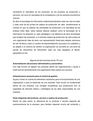 cambiando la naturaleza de los productos, de los procesos de producción y
servicios, así como la naturaleza de la competencia y de los sectores económicos
mismos.
Es decir la tecnología de información estánintroduciéndose cada vez mas en todos
y cada unos de los puntos de cadena de producción de valor, transformando la
manera en que se realizan las actividades de producción y la naturaleza de los
enlaces entre ellas; estos efectos básicos explican como la tecnología de la
información ha adquirido un valor estratégico y se diferencia de otros tecnologías
que emplean las empresas, a si mismola cadena de producción de valor propia de
una organización deja de tener una representación lineal para adoptar estructura
de red. Se lleva a cabo un cambio de descentralización que pasa a lo cualitativo y
se adapta a un entorno de cambio; la organización se convierte en una serie de
puntos de intercambio de información cada vez mas apegados al cliente,
agrupados en red.



                    Algunas de las funciones de las TIC son:
Automatización del proceso administrativo y burocrático.
Con esta función se agilizan los procesos dentro las organizaciones y ayuda a
medir que tan eficientemente una organización esta usando sus recursos.


Infraestructura necesaria para el control de gestión.
Ayuda a tomar en cuenta los elementos necesarios para el funcionamiento de una
organización o para el desarrollo de una actividad. Esta función es fundamental
dentro de una empresa. Las ventajas competitivas que proporciona son: la
capacidad de dirección táctica y estratégica de los altos responsables de una
empresa.


Parte integrante del producto, servicio o cadena de producción.
Dentro de cada sector, la relevancia de un producto o servicio depende del
posicionamiento de la empresa, pero también depende mucho del contenido y
 