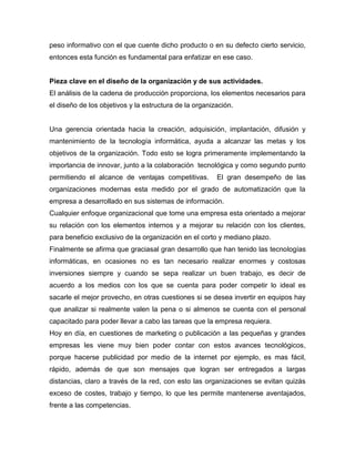 peso informativo con el que cuente dicho producto o en su defecto cierto servicio,
entonces esta función es fundamental para enfatizar en ese caso.


Pieza clave en el diseño de la organización y de sus actividades.
El análisis de la cadena de producción proporciona, los elementos necesarios para
el diseño de los objetivos y la estructura de la organización.


Una gerencia orientada hacia la creación, adquisición, implantación, difusión y
mantenimiento de la tecnología informática, ayuda a alcanzar las metas y los
objetivos de la organización. Todo esto se logra primeramente implementando la
importancia de innovar, junto a la colaboración tecnológica y como segundo punto
permitiendo el alcance de ventajas competitivas.        El gran desempeño de las
organizaciones modernas esta medido por el grado de automatización que la
empresa a desarrollado en sus sistemas de información.
Cualquier enfoque organizacional que tome una empresa esta orientado a mejorar
su relación con los elementos internos y a mejorar su relación con los clientes,
para beneficio exclusivo de la organización en el corto y mediano plazo.
Finalmente se afirma que graciasal gran desarrollo que han tenido las tecnologías
informáticas, en ocasiones no es tan necesario realizar enormes y costosas
inversiones siempre y cuando se sepa realizar un buen trabajo, es decir de
acuerdo a los medios con los que se cuenta para poder competir lo ideal es
sacarle el mejor provecho, en otras cuestiones si se desea invertir en equipos hay
que analizar si realmente valen la pena o si almenos se cuenta con el personal
capacitado para poder llevar a cabo las tareas que la empresa requiera.
Hoy en día, en cuestiones de marketing o publicación a las pequeñas y grandes
empresas les viene muy bien poder contar con estos avances tecnológicos,
porque hacerse publicidad por medio de la internet por ejemplo, es mas fácil,
rápido, además de que son mensajes que logran ser entregados a largas
distancias, claro a través de la red, con esto las organizaciones se evitan quizás
exceso de costes, trabajo y tiempo, lo que les permite mantenerse aventajados,
frente a las competencias.
 