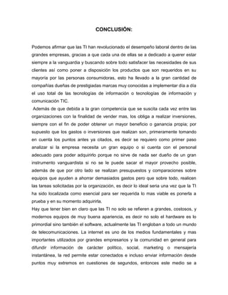 CONCLUSIÓN:


Podemos afirmar que las TI han revolucionado el desempeño laboral dentro de las
grandes empresas, gracias a que cada una de ellas se a dedicado a querer estar
siempre a la vanguardia y buscando sobre todo satisfacer las necesidades de sus
clientes así como poner a disposición los productos que son requeridos en su
mayoría por las personas consumidoras, esto ha llevado a la gran cantidad de
compañías dueñas de prestigiadas marcas muy conocidas a implementar día a día
el uso total de las tecnologías de información o tecnologías de información y
comunicación TIC.
Además de que debida a la gran competencia que se suscita cada vez entre las
organizaciones con la finalidad de vender mas, los obliga a realizar inversiones,
siempre con el fin de poder obtener un mayor beneficio o ganancia propia; por
supuesto que los gastos o inversiones que realizan son, primeramente tomando
en cuenta los puntos antes ya citados, es decir se requiero como primer paso
analizar si la empresa necesita un gran equipo o si cuenta con el personal
adecuado para poder adquirirlo porque no sirve de nada ser dueño de un gran
instrumento vanguardista si no se le puede sacar el mayor provecho posible,
además de que por otro lado se realizan presupuestos y comparaciones sobre
equipos que ayuden a ahorrar demasiados gastos pero que sobre todo, realicen
las tareas solicitadas por la organización, es decir lo ideal seria una vez que la TI
ha sido localizada como esencial para ser requerida lo mas viable es ponerla a
prueba y en su momento adquirirla.
Hay que tener bien en claro que las TI no solo se refieren a grandes, costosos, y
modernos equipos de muy buena apariencia, es decir no solo el hardware es lo
primordial sino también el software, actualmente las TI engloban a todo un mundo
de telecomunicaciones. La internet es uno de los medios fundamentales y mas
importantes utilizados por grandes empresarios y la comunidad en general para
difundir información de carácter político, social, marketing o mensajería
instantánea, la red permite estar conectados e incluso enviar información desde
puntos muy extremos en cuestiones de segundos, entonces este medio se a
 
