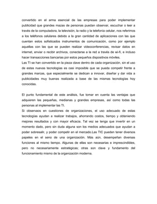 convertido en el arma esencial de las empresas para poder implementar
publicidad que grandes mazas de personas puedan observar, escuchar o leer a
través de la computadora, la televisión, la radio y la telefonía celular, nos referimos
a los teléfonos celulares debido a la gran cantidad de aplicaciones con las que
cuentan estos sofisticados instrumentos de comunicación, como por ejemplo
aquellas con las que se pueden realizar videoconferencias, revisar datos en
internet, enviar o recibir archivos, conectarse a la red a través de wi-fi, e incluso
hacer transacciones bancarias por estos pequeños dispositivos móviles.
Las TI se han convertido en la pieza clave dentro de cada organización, sin el uso
de estas nuevas tecnologías es casi imposible que se pueda competir frente a
grandes marcas, que especialmente se dedican a innovar, diseñar y dar vida a
publicidades muy buenas realizada a base de las mismas tecnologías hoy
conocidas.


El punto fundamental de este análisis, fue tomar en cuenta las ventajas que
adquieren las pequeñas, medianas y grandes empresas, así como todas las
personas al implementar las TI.
Si observaos en cuestiones de organizaciones, el uso adecuado de estas
tecnologías ayudan a realizar trabajos, ahorrando costos, tiempo y obteniendo
mejores resultados y con mayor eficacia. Tal vez se tenga que invertir en un
momento dado, pero sin duda alguna son los medios adecuados que ayudan a
poder sobresalir, y poder competir en el mercado.Las TIC pueden tener diversos
papeles en el seno de una organización. Más aún, desempeñan diversas
funciones al mismo tiempo. Algunas de ellas son necesarias e imprescindibles,
pero no necesariamente estratégicas; otras son clave y fundamento del
funcionamiento mismo de la organización moderna.
 