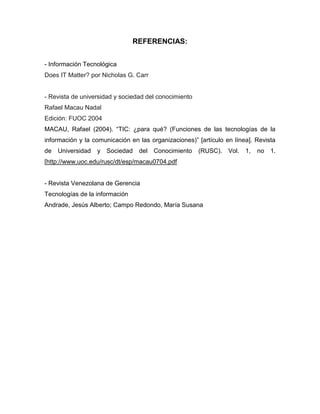 REFERENCIAS:


- Información Tecnológica
Does IT Matter? por Nicholas G. Carr


- Revista de universidad y sociedad del conocimiento
Rafael Macau Nadal
Edición: FUOC 2004
MACAU, Rafael (2004). “TIC: ¿para qué? (Funciones de las tecnologías de la
información y la comunicación en las organizaciones)” [artículo en línea]. Revista
de   Universidad   y Sociedad    del Conocimiento      (RUSC).   Vol.   1,   no   1.
[http://www.uoc.edu/rusc/dt/esp/macau0704.pdf


- Revista Venezolana de Gerencia
Tecnologías de la información
Andrade, Jesús Alberto; Campo Redondo, María Susana
 